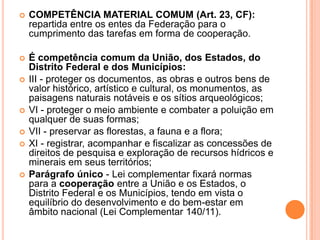  COMPETÊNCIA MATERIAL COMUM (Art. 23, CF):
repartida entre os entes da Federação para o
cumprimento das tarefas em forma de cooperação.
 É competência comum da União, dos Estados, do
Distrito Federal e dos Municípios:
 III - proteger os documentos, as obras e outros bens de
valor histórico, artístico e cultural, os monumentos, as
paisagens naturais notáveis e os sítios arqueológicos;
 VI - proteger o meio ambiente e combater a poluição em
qualquer de suas formas;
 VII - preservar as florestas, a fauna e a flora;
 XI - registrar, acompanhar e fiscalizar as concessões de
direitos de pesquisa e exploração de recursos hídricos e
minerais em seus territórios;
 Parágrafo único - Lei complementar fixará normas
para a cooperação entre a União e os Estados, o
Distrito Federal e os Municípios, tendo em vista o
equilíbrio do desenvolvimento e do bem-estar em
âmbito nacional (Lei Complementar 140/11).
 