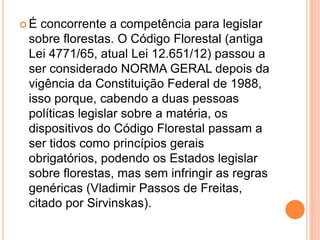  É concorrente a competência para legislar
sobre florestas. O Código Florestal (antiga
Lei 4771/65, atual Lei 12.651/12) passou a
ser considerado NORMA GERAL depois da
vigência da Constituição Federal de 1988,
isso porque, cabendo a duas pessoas
políticas legislar sobre a matéria, os
dispositivos do Código Florestal passam a
ser tidos como princípios gerais
obrigatórios, podendo os Estados legislar
sobre florestas, mas sem infringir as regras
genéricas (Vladimir Passos de Freitas,
citado por Sirvinskas).
 