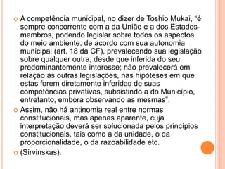  A competência municipal, no dizer de Toshio Mukai, “é
sempre concorrente com a da União e a dos Estados-
membros, podendo legislar sobre todos os aspectos
do meio ambiente, de acordo com sua autonomia
municipal (art. 18 da CF), prevalecendo sua legislação
sobre qualquer outra, desde que inferida do seu
predominantemente interesse; não prevalecerá em
relação às outras legislações, nas hipóteses em que
estas forem diretamente inferidas de suas
competências privativas, subsistindo a do Município,
entretanto, embora observando as mesmas”.
 Assim, não há antinomia real entre normas
constitucionais, mas apenas aparente, cuja
interpretação deverá ser solucionada pelos princípios
constitucionais, tais como a da unidade, o da
proporcionalidade, o da razoabilidade etc.
 (Sirvinskas).
 