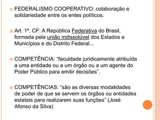  FEDERALISMO COOPERATIVO: colaboração e
solidariedade entre os entes políticos.
 Art. 1º. CF: A República Federativa do Brasil,
formada pela união indissolúvel dos Estados e
Municípios e do Distrito Federal...
 COMPETÊNCIA: “faculdade juridicamente atribuída
a uma entidade ou a um órgão ou a um agente do
Poder Público para emitir decisões”.
 COMPETÊNCIAS: “são as diversas modalidades
de poder de que se servem os órgãos ou entidades
estatais para realizarem suas funções” (José
Afonso da Silva)
 