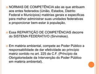  NORMAS DE COMPETÊNCIA são as que atribuem
aos entes federados (União, Estados, Distrito
Federal e Municípios) matérias gerais e específicas
para melhor administrar suas unidades federativas
e proporcionar bem-estar à população.
 Essa REPARTIÇÃO DE COMPETÊNCIAS decorre
do SISTEMA FEDERATIVO (Sirvinskas).
 Em matéria ambiental, compete ao Poder Público a
responsabilidade de dar efetividade ao princípio
matriz contido no art. 225 da C.F. (PrIncípio da
Obrigatoriedade da Intervenção do Poder Público
em matéria ambiental).
 