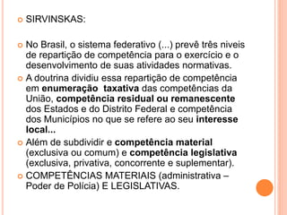  SIRVINSKAS:
 No Brasil, o sistema federativo (...) prevê três niveis
de repartição de competência para o exercício e o
desenvolvimento de suas atividades normativas.
 A doutrina dividiu essa repartição de competência
em enumeração taxativa das competências da
União, competência residual ou remanescente
dos Estados e do Distrito Federal e competência
dos Municípios no que se refere ao seu interesse
local...
 Além de subdividir e competência material
(exclusiva ou comum) e competência legislativa
(exclusiva, privativa, concorrente e suplementar).
 COMPETÊNCIAS MATERIAIS (administrativa –
Poder de Polícia) E LEGISLATIVAS.
 