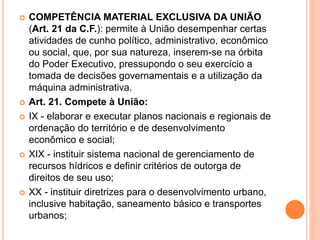  COMPETÊNCIA MATERIAL EXCLUSIVA DA UNIÃO
(Art. 21 da C.F.): permite à União desempenhar certas
atividades de cunho político, administrativo, econômico
ou social, que, por sua natureza, inserem-se na órbita
do Poder Executivo, pressupondo o seu exercício a
tomada de decisões governamentais e a utilização da
máquina administrativa.
 Art. 21. Compete à União:
 IX - elaborar e executar planos nacionais e regionais de
ordenação do território e de desenvolvimento
econômico e social;
 XIX - instituir sistema nacional de gerenciamento de
recursos hídricos e definir critérios de outorga de
direitos de seu uso;
 XX - instituir diretrizes para o desenvolvimento urbano,
inclusive habitação, saneamento básico e transportes
urbanos;
 