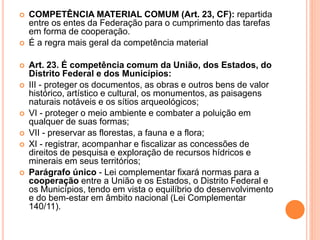  COMPETÊNCIA MATERIAL COMUM (Art. 23, CF): repartida
entre os entes da Federação para o cumprimento das tarefas
em forma de cooperação.
 É a regra mais geral da competência material
 Art. 23. É competência comum da União, dos Estados, do
Distrito Federal e dos Municípios:
 III - proteger os documentos, as obras e outros bens de valor
histórico, artístico e cultural, os monumentos, as paisagens
naturais notáveis e os sítios arqueológicos;
 VI - proteger o meio ambiente e combater a poluição em
qualquer de suas formas;
 VII - preservar as florestas, a fauna e a flora;
 XI - registrar, acompanhar e fiscalizar as concessões de
direitos de pesquisa e exploração de recursos hídricos e
minerais em seus territórios;
 Parágrafo único - Lei complementar fixará normas para a
cooperação entre a União e os Estados, o Distrito Federal e
os Municípios, tendo em vista o equilíbrio do desenvolvimento
e do bem-estar em âmbito nacional (Lei Complementar
140/11).
 