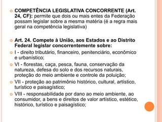  COMPETÊNCIA LEGISLATIVA CONCORRENTE (Art.
24, CF): permite que dois ou mais entes da Federação
possam legislar sobre a mesma matéria (é a regra mais
geral na competência legislativa)
 Art. 24. Compete à União, aos Estados e ao Distrito
Federal legislar concorrentemente sobre:
 I - direito tributário, financeiro, penitenciário, econômico
e urbanístico;
 VI - florestas, caça, pesca, fauna, conservação da
natureza, defesa do solo e dos recursos naturais,
proteção do meio ambiente e controle da poluição;
 VII - proteção ao patrimônio histórico, cultural, artístico,
turístico e paisagístico;
 VIII - responsabilidade por dano ao meio ambiente, ao
consumidor, a bens e direitos de valor artístico, estético,
histórico, turístico e paisagístico;
 