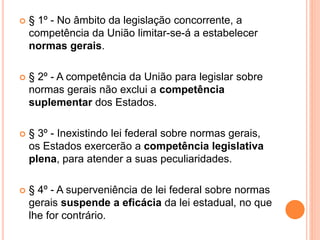  § 1º - No âmbito da legislação concorrente, a
competência da União limitar-se-á a estabelecer
normas gerais.
 § 2º - A competência da União para legislar sobre
normas gerais não exclui a competência
suplementar dos Estados.
 § 3º - Inexistindo lei federal sobre normas gerais,
os Estados exercerão a competência legislativa
plena, para atender a suas peculiaridades.
 § 4º - A superveniência de lei federal sobre normas
gerais suspende a eficácia da lei estadual, no que
lhe for contrário.
 