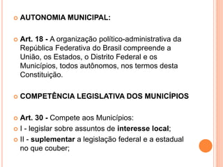  AUTONOMIA MUNICIPAL:
 Art. 18 - A organização político-administrativa da
República Federativa do Brasil compreende a
União, os Estados, o Distrito Federal e os
Municípios, todos autônomos, nos termos desta
Constituição.
 COMPETÊNCIA LEGISLATIVA DOS MUNICÍPIOS
 Art. 30 - Compete aos Municípios:
 I - legislar sobre assuntos de interesse local;
 II - suplementar a legislação federal e a estadual
no que couber;
 