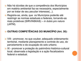  Não há dúvidas de que a competência dos Municípios
em matéria ambiental faz-se necessária, especialmente
por se tratar de seu peculiar interesse(...).
 Registre-se, ainda, que os Municípios poderão até
restringir as normas estaduais e federais, tornando-as
mais protetivas (SIRVINSKAS) – in dubio pro natura
(JATM).
 OUTRAS COMPETÊNCIAS DO MUNICÍPIO (Art. 30):
 VIII - promover, no que couber, adequado ordenamento
territorial, mediante planejamento e controle do uso, do
parcelamento e da ocupação do solo urbano;
 IX - promover a proteção do patrimônio histórico-cultural
local, observada a legislação e a ação fiscalizadora
federal e estadual.
 
