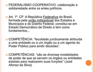  FEDERALISMO COOPERATIVO: colaboração e
solidariedade entre os entes políticos.
 Art. 1º. CF: A República Federativa do Brasil,
formada pela união indissolúvel dos Estados e
Municípios e do Distrito Federal, constitui-se em
Estado Democrático de Direito e tem como
fundamentos...
 COMPETÊNCIA: “faculdade juridicamente atribuída
a uma entidade ou a um órgão ou a um agente do
Poder Público para emitir decisões”.
 COMPETÊNCIAS: “são as diversas modalidades
de poder de que se servem os órgãos ou entidades
estatais para realizarem suas funções” (José
Afonso da Silva)
 