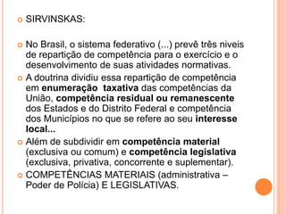 SIRVINSKAS:
 No Brasil, o sistema federativo (...) prevê três niveis
de repartição de competência para o exercício e o
desenvolvimento de suas atividades normativas.
 A doutrina dividiu essa repartição de competência
em enumeração taxativa das competências da
União, competência residual ou remanescente
dos Estados e do Distrito Federal e competência
dos Municípios no que se refere ao seu interesse
local...
 Além de subdividir em competência material
(exclusiva ou comum) e competência legislativa
(exclusiva, privativa, concorrente e suplementar).
 COMPETÊNCIAS MATERIAIS (administrativa –
Poder de Polícia) E LEGISLATIVAS.
 