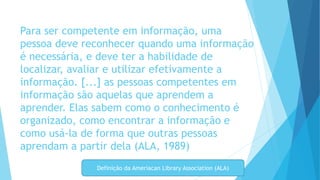 Para ser competente em informação, uma 
pessoa deve reconhecer quando uma informação 
é necessária, e deve ter a habilidade de 
localizar, avaliar e utilizar efetivamente a 
informação. [...] as pessoas competentes em 
informação são aquelas que aprendem a 
aprender. Elas sabem como o conhecimento é 
organizado, como encontrar a informação e 
como usá-la de forma que outras pessoas 
aprendam a partir dela (ALA, 1989) 
Definição da Ameriacan Library Association (ALA) 
 