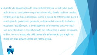  A partir da apropriação de tais conhecimentos, o indivíduo pode 
aplicá-los no contexto em que está inserido, desde realizar tarefas 
simples até as mais complexas, como a busca de informações para a 
resolução de problemas pessoais, o desenvolvimento de trabalhos 
escolares/acadêmicos, a avaliação de informações para verificar 
sua autenticidade e confiabilidade em referência a várias situações, 
enfim, torna-o capaz de utilizar-se da informação para agir no 
meio em que está inserido de forma ética. 
 
