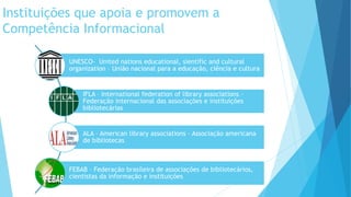 Instituições que apoia e promovem a 
Competência Informacional 
UNESCO- United nations educational, sientific and cultural 
organization – União nacional para a educação, ciência e cultura 
IFLA – International federation of library associations – 
Federação internacional das associações e instituições 
bibliotecárias 
ALA – American library associations – Associação americana 
de bibliotecas 
FEBAB – Federação brasileira de associações de bibliotecários, 
cientistas da informação e instituições 
 