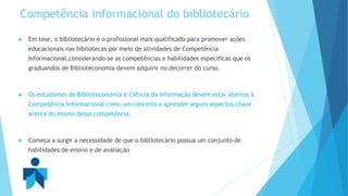 Competência informacional do bibliotecário 
 Em tese, o bibliotecário é o profissional mais qualificado para promover ações 
educacionais nas bibliotecas por meio de atividades de Competência 
Informacional,considerando-se as competências e habilidades específicas que os 
graduandos de Biblioteconomia devem adquirir no decorrer do curso. 
 Os estudantes de Biblioteconomia e Ciência da Informação devem estar atentos à 
Competência Informacional como um conceito e aprender alguns aspectos chave 
acerca do ensino dessa competência. 
 Começa a surgir a necessidade de que o bibliotecário possua um conjunto de 
habilidades de ensino e de avaliação 
 