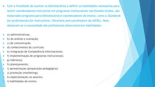  Com a finalidade de auxiliar os bibliotecários a definir as habilidades necessárias para 
serem coordenadores/instrutores em programas institucionais nos Estados Unidos, são 
elaborados programa para bibliotecários e coordenadores de ensino, como o Standards 
for proficiencies for instructions, librarians and coordinators da (ACRL). Nele, 
destacam-se a necessidade dos profissionais desenvolverem habilidades: 
 a) administrativas; 
 b) de análise e avaliação; 
 c) de comunicação; 
 d) conhecimento do currículo; 
 e) integração de Competência Informacional; 
 f) implementação de programas instrucionais; 
 g) liderança; 
 h) planejamento; 
 i) apresentação (preparação pedagógica); 
 j) promoção (marketing); 
 k) especialização no assunto; 
 l) habilidades de ensino. 
 