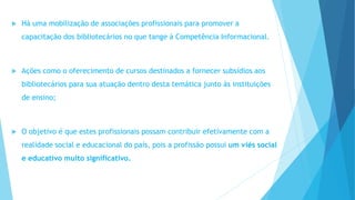  Há uma mobilização de associações profissionais para promover a 
capacitação dos bibliotecários no que tange à Competência Informacional. 
 Ações como o oferecimento de cursos destinados a fornecer subsídios aos 
bibliotecários para sua atuação dentro desta temática junto às instituições 
de ensino; 
 O objetivo é que estes profissionais possam contribuir efetivamente com a 
realidade social e educacional do país, pois a profissão possui um viés social 
e educativo muito significativo. 
 