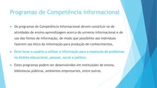 Programas de Competência informacional 
 Os programas de Competência Informacional devem constituir-se de 
atividades de ensino-aprendizagem acerca do universo informacional e de 
uso das fontes de informação, de modo que possibilite aos indivíduos 
fazerem uso ético da informação para produção de conhecimentos, 
 Deve levar o usuário a utilizar a informação para a resolução de problemas 
no âmbito educacional, pessoal, social e político. 
 Estes programas podem ser desenvolvidos em instituições de ensino, 
bibliotecas públicas, ambientes empresariais, entre outros. 
 