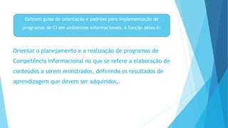Existem guias de orientação e padrões para implementação de 
programas de CI em ambientes informacionais. A função deles é: 
Orientar o planejamento e a realização de programas de 
Competência Informacional no que se refere a elaboração de 
conteúdos a serem ministrados, definindo os resultados de 
aprendizagem que devem ser adquiridos,. 
 