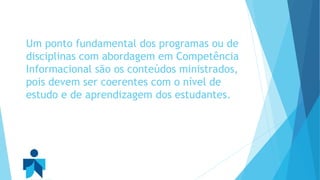 Um ponto fundamental dos programas ou de 
disciplinas com abordagem em Competência 
Informacional são os conteúdos ministrados, 
pois devem ser coerentes com o nível de 
estudo e de aprendizagem dos estudantes. 
 