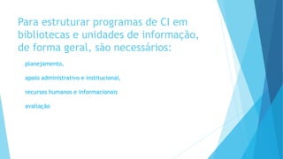 Para estruturar programas de CI em 
bibliotecas e unidades de informação, 
de forma geral, são necessários: 
planejamento, 
apoio administrativo e institucional, 
recursos humanos e informacionais 
avaliação 
 