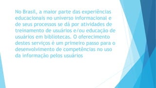 No Brasil, a maior parte das experiências 
educacionais no universo informacional e 
de seus processos se dá por atividades de 
treinamento de usuários e/ou educação de 
usuários em bibliotecas. O oferecimento 
destes serviços é um primeiro passo para o 
desenvolvimento de competências no uso 
da informação pelos usuários 
 