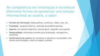 Ter competência em informação é reconhecer 
diferentes formas de apresentar uma solução 
informacional ao usuário, a saber: 
 Formato da informação: Dados gráficos, numéricos, vídeos, sons, etc. 
 Finalidade : pesquisa histórica, resolução de problema pontual; 
 Aspecto: um material especifico, assunto geral, responder uma questão 
 Temporalidade: informação corrente para atualização, retrospectiva, 
conceitual 
 Conhecimento do usuário: ele reconhece e identifica a necessidade, tem 
clareza das estratégias, sente-se inseguro, perdido 
 