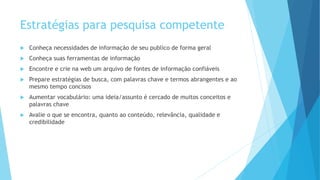 Estratégias para pesquisa competente 
 Conheça necessidades de informação de seu publico de forma geral 
 Conheça suas ferramentas de informação 
 Encontre e crie na web um arquivo de fontes de informação confiáveis 
 Prepare estratégias de busca, com palavras chave e termos abrangentes e ao 
mesmo tempo concisos 
 Aumentar vocabulário: uma ideia/assunto é cercado de muitos conceitos e 
palavras chave 
 Avalie o que se encontra, quanto ao conteúdo, relevância, qualidade e 
credibilidade 
 