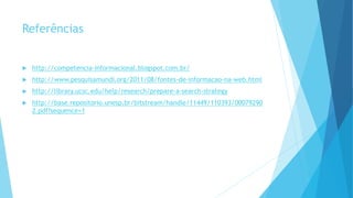 Referências 
 http://competencia-informacional.blogspot.com.br/ 
 http://www.pesquisamundi.org/2011/08/fontes-de-informacao-na-web.html 
 http://library.ucsc.edu/help/research/prepare-a-search-strategy 
 http://base.repositorio.unesp.br/bitstream/handle/11449/110393/00079290 
2.pdf?sequence=1 
 
