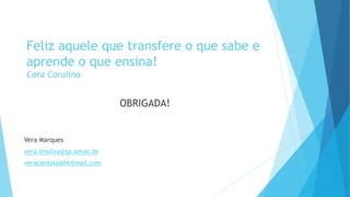Feliz aquele que transfere o que sabe e 
aprende o que ensina! 
Cora Coralina 
OBRIGADA! 
Vera Marques 
vera.lmsilva@sp.senac.br 
veracantoia@Hotmail.com 
