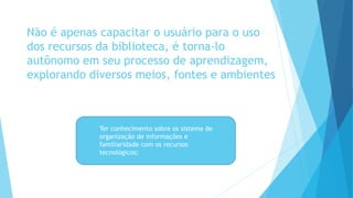 Não é apenas capacitar o usuário para o uso 
dos recursos da biblioteca, é torna-lo 
autônomo em seu processo de aprendizagem, 
explorando diversos meios, fontes e ambientes 
 Ter conhecimento sobre os sistema de 
organização de informações e 
familiaridade com os recursos 
tecnológicos; 
 