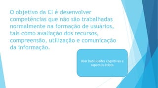 O objetivo da CI é desenvolver 
competências que não são trabalhadas 
normalmente na formação de usuários, 
tais como avaliação dos recursos, 
compreensão, utilização e comunicação 
da informação. 
Usar habilidades cognitivas e 
aspectos éticos 
 