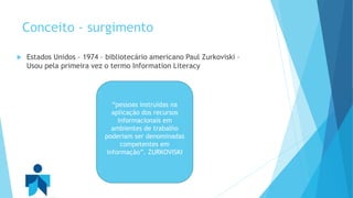 Conceito - surgimento 
 Estados Unidos – 1974 – bibliotecário americano Paul Zurkoviski – 
Usou pela primeira vez o termo Information Literacy 
“pessoas instruídas na 
aplicação dos recursos 
informacionais em 
ambientes de trabalho 
poderiam ser denominadas 
competentes em 
informação”. ZURKOVISKI 
 