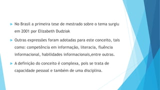  No Brasil a primeira tese de mestrado sobre o tema surgiu 
em 2001 por Elizabeth Dudziak 
 Outras expressões foram adotadas para este conceito, tais 
como: competência em informação, literacia, fluência 
informacional, habilidades informacionais,entre outras. 
 A definição do conceito é complexa, pois se trata de 
capacidade pessoal e também de uma disciplina. 
 
