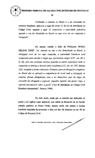 PRIMEIRO TRIBUNAL DE ALÇADA CIVIL DO ESTADO DE SÃO PAULO

                                      10


                    Celebrado o contrato no Brasil e a ser executado no
território brasileiro, aplica-se a regra do artigo 12 da Lei de Introdução ao
Código Civil, segundo a qual "£" competente a autoridade judiciária
quando o réu for destituído no Brasil ou aqui tiver de ser cumprida a
obrigação".



                    No mesmo sentido a lição da Professora MARIA
HELENA DINIZ: "Se, estando ou não o réu domiciliado no Brasil, a
obrigação tiver de ser aqui cumprida, a autoridade brasileira será
competente para decidir o litígio que, porventura, surgir (CPC, art. 88, I,
II, III), pois nos contratos escritos poderão as partes especificar onde se
cumprirão os direitos e deveres deles resultantes (CC, art. 42; STF, Súmula
335), surgindo o fórum contractus. Portanto, para as obrigações exeqüíveis
no Brasil não se aplicará a competência do local onde a obrigação se
constitui (fórum obligationis) nem a lei domiciliar, pois do lugar da
execução da obrigação é especial, enquanto aquelas são gerais; logo, a
especial prevalecerá sobre a geral" ("Lei de Introdução ao Código Civil
Brasileiro Interpretada", Saraiva, 1994).



                   De todo modo, ainda que se entenda que indicando as
partes a lei inglesa como aplicável, sem entrar na discussão de ter havido
menção genérica ao Reino Unido, mesmo assim não estaria a Justiça
brasileira impedida de processar o feito em face do disposto no art. 90 do
Código de Processo Civil.
 