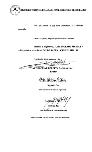 I _ • _  PRIMEIRO TRIBUNAL DE ALÇADA CIVIL DO ESTADO DE SAO PAULO

  * ' PAtV°                                              1 1




                                Por tais razões é que deve prevalecer a r. decisão
              agravada.



                                Ante o exposto, nega-se provimento ao recurso.


                                Presidiu o julgamento, o Juiz ANDRADE MARQUES
              e dele participaram os Juizes PAULO RAZUK e CAMPOS MELLO.



                                São Paulo, 10 de junho de 2003.



                            ARTUR CÉSAR BERETTA DA SILVEIRA
                                                          Relator



                                       PAULO EDUARDO RAÈUfc

                                                      Segundo Juiz
                                       (com declaração de voto, em separado)




                                                      Terceiro Juiz
                                         (com declaração de voto, em separado)


                          AGRV.N" 1.181.198-6 - SÃO PAULO - 32VC - VOTO 6642 - Márcia Maria
 
