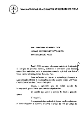 -Al |   PRIMEIRO TRIBUNAL DE ALÇADA C M L DO ESTADO DE SAO PAULO




                      DECLARAÇÃO DE VOTO VENCEDOR

                      AGRAVO DE INSTRUMENTO N" 1.181.198-6

                      COMARCA DE SÂO PAULO




                      Em 01.09.96, as partes celebraram contrato de distribuição V
    de serviços de produtos elétricos, eletrônicos e mecânicos para clientes Ji
    comerciais e industriais, onde se determinou como lei aplicável a do Reino 
    Unido e como foro competente o do mesmo Pais.
                      Com fundamento no contrato, a agravada propôs contra a
    agravante ação ordinária de indenização por perdas e danos, perante a 32a Vara
    Cível do Foro Central da Comarca da Capital.
                      Citada, a agravante opôs ao pedido             exceção   de
    incompetência, para o fim de ser o processo julgado extinto.
                      Da decisão que rejeitou a exceção foi tirado o presente
    agravo.
                      E o relatório.
                      A competência internacional da justiça brasileira distingue-
    se entre concorrente e exclusiva, conforme os artigos 88 e 89 do Código de
 