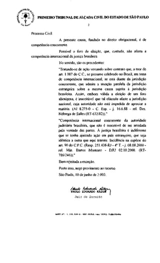 I -#11
     „    PRIMEIRO TRIBUNAL DE ALÇADA CIVIL DO ESTADO DE SÃO PAULO
. f   j

      Processo Civil.
                       A presente causa, fundada no direito obrigacional, é de
      competência concorrente.
                        Possível o foro de eleição, que, contudo, não afasta a
      competência internacional da justiça brasileira.
                        No sentido, são os precedentes:
                        "Tratando-se de ação versando sobre contrato que, a teor do
                        art. 1.087 do C.C., se presume celebrado no Brasil, em tema
                        de competência internacional, se está diante da jurisdição
                        concorrente, que admite a atuação paralela da jurisdição
                        estrangeira sobre a mesma causa sujeita à jurisdição
                        brasileira. Assim, embora válida a eleição de um foro
                        alienígena, é inaceitável que tal cláusula afaste a jurisdição
                        nacional, cuja autoridade não está impedida de apreciar a
                        matéria. (AT 8.275-0 - C. Esp. - j . 16.6.88 - rei. Des.
                        Nóbrega de Salles (RT-632/82))."

                        "Competência internacional concorrente da autoridade
                        judiciária brasileira, que não é suscetível de ser arredada
                        pela vontade das partes. À justiça brasileira é indiferente
                        que se tenha ajuizado ação em país estrangeiro, que seja
                        idêntica a outra que aqui tramite. Incidência na espécie do
                        art. 90 do C.P.C. (Resp. 251.438-RJ - 4a T. - j . 08.08.2000 -
                        rei. Mm. Barras Monteiro - DJU 02.10.2000. (RT-
                        786/246))."
                        Bem rejeitada a exceção.
                        Posto isso, nego provimento ao recurso.
                        São Paulo, 10 de junho de 2.003.



                                 PAULO EDUARDO
                                     Juiz de Direito




                             1 . 1 8 1 . 1 9 B - 6 - SÃO PAULO-voto 10302 - Naildt/Mflrisa
 
