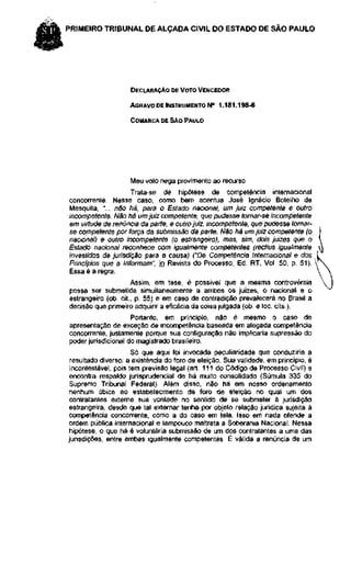 PRIMEIRO TRIBUNAL DE ALÇADA CIVIL DO ESTADO DE SÃO PAULO




                    DECLARAÇÃO DE VOTO VENCEDOR

                    AGRAVO DE INSTRUMENTO N° 1.181.198-6

                    COMARCA DE SÃO PAULO




                    Meu voto nega provimento ao recurso.
                     Trata-se de hipótese de competência internacional
concorrente. Nesse caso, como bem acentua José Ignácio Botelho de
Mesquita, "... não há, para o Estado nacional, um juiz competente e outro
incompetente. Não há um juiz competente, que pudesse tornar-se incompetente
em virtude de renúncia da parte, e outro juiz, incompetente, que pudesse tornar-
se competente por força da submissão da parte. Não há um juiz competente (o
nacional) e outro incompetente (o estrangeiro), mas, sim, dois juizes que o
Estado nacional reconhece com igualmente competentes (rectius igualmente
investidos de jurisdição para a causa) ("Da Competência Internacional e dos
Princípios que a Informam", in Revista do Processo, Ed. RT, Vol. 50, p. 51).
Essa é a regra.
                     Assim, em tese, é possível que a mesma controvérsia
possa ser submetida simultaneamente a ambos os juizes, o nacional e o
estrangeiro (ob. cit., p. 55) e em caso de contradição prevalecerá no Brasil a
decisão que primeiro adquirir a eficácia da coisa julgada (ob. e loc. cits.).
                     Portanto, em princípio, não é mesmo o caso de
apresentação de exceção de incompetência baseada em alegada competência
concorrente, justamente porque sua configuração não implicaria supressão do
poder jurisdicional do magistrado brasileiro.
                      Só que aqui foi invocada peculiaridade que conduziria a
 resultado diverso: a existência do foro de eleição. Sua validade, em princípio, é
 incontestável, pois tem previsão legal (art. 111 do Código de Processo Civil) e
 encontra respaldo jurisprudencial de há muito consolidado (Súmula 335 do
 Supremo Tribunal Federal). Além disso, não há em nosso ordenamento
 nenhum óbice ao estabelecimento de foro de eleição no qual um dos
 contratantes externe sua vontade no sentido de se submeter à jurisdição
 estrangeira, desde que tal externar tenha por objeto relação jurídica sujeita à
competência concorrente, como a do caso em tela. Isso em nada ofende a
ordem pública internacional e tampouco maltrata a Soberania Nacional. Nessa
 hipótese, o que há é voluntária submissão de um dos contratantes a uma das
jurisdições, entre ambas igualmente competentes. É válida a renúncia de um
 