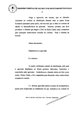 | _ • ! § PRIMEIRO TRIBUNAL DE ALÇADA CIVIL DO ESTADO DE SÃO PAULO
" •
%     f    ^




                               Alega a agravante, em resumo, que as cláusulas
          constantes do contrato de distribuição firmado entre as partes foram
          livremente pactuadas pelas partes, não havendo que se falar em contrato de
          adesão ou hipossuficiência da agravada.                    Sustenta, portanto, que deve
          prevalecer a cláusula que elegeu o Foro do Reino Unido como competente
          para quaisquer controvérsias oriundas do contrato.                       Pede a reforma da
          decisão.



                               Juntou documentos.



                               Manifestou-se a agravada.



                               É o relatório.



                               As partes celebraram contrato de distribuição, pelo qual
          a agravada distribuiria no Brasil produtos fabricados, fornecidos e
          controlados pela agravante. Estabeleceu-se cláusula eletiva de foro como
          sendo o Reino Unido o foro competente para discussão sobre controvérsias
          oriundas do contrato.



                              A r. decisão agravada rejeitou exceção de incompetência
          oposta pela ré/agravante ao fundamento de que, tratando-se de contrato de



                         AGRV.N" 1.181.198-6 - SÃO PAULO - 32VC - VOTO 6642 - Márcia Maria
 