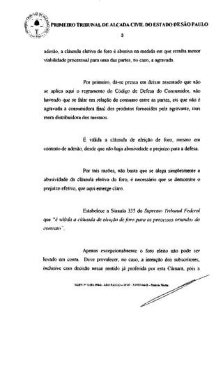 I _ £ _ l i PRIMEIRO TRIBUNAL DE ALÇADA CIVIL DO ESTADO DE SÃO PAULO
^( 1   *                                              ,


       adesão, a cláusula eletiva de foro é abusiva na medida em que resulta menor
       viabilidade processual para uma das partes, no caso, a agravada.



                            Por primeiro, dá-se pressa em deixar assentado que não
       se aplica aqui o regramento do Código de Defesa do Consumidor, não
       havendo que se falar em relação de consumo entre as partes, eis que não é
       agravada a consumidora final dos produtos fornecidos pela agravante, mas
       mera distribuidora dos mesmos.



                            É válida a cláusula de eleição de foro, mesmo em
       contrato de adesão, desde que não haja abusividade e prejuízo para a defesa.



                           Por tais razões, não basta que se alega simplesmente a
       abusividade da cláusula eletiva do foro, é necessário que se demonstre o
       prejuizo efetivo, que aqui emerge claro.



                           Estabelece a Súmula 335 do Supremo Tribunal Federal
       que "é válida a cláusula de eleição de foro para os processos oriundos do
       contrato".



                           Apenas excepcionalmente o foro eleito não pode ser
       levado em conta. Deve prevalecer, no caso, a intenção dos subscritores,
       inclusive com decisão nesse sentido já proferida por esta Câmara, pois a


                      AGRV.N" 1.181.198-6 - SÃO PAULO- 32VC - VOTO 6642 - Márcia Maria
 