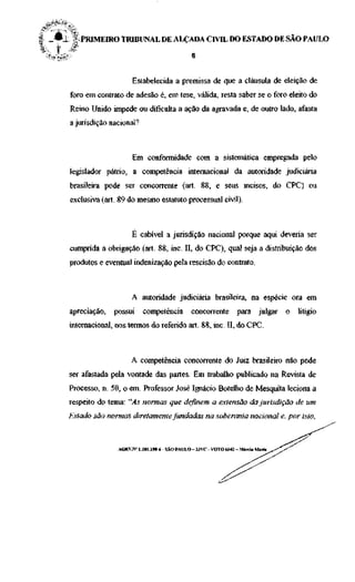 LL | . PRIMEIRO TRIBUNAL DE ALÇADA CIVIL DO ESTADO DE SAO PAULO




                      Estabelecida a premissa de que a cláusula de eleição de
 foro em contrato de adesão é, em tese, válida, resta saber se o foro eleito do
 Reino Unido impede ou dificulta a ação da agravada e, de outro lado, afasta
 a jurisdição nacional?



                      Em conformidade com a sistemática empregada pelo
 legislador pátrio, a competência internacional da autoridade judiciária
 brasileira pode ser concorrente (art. 88, e seus incisos, do CPC) ou
 exclusiva (art. 89 do mesmo estatuto processual civil).



                      É cabível a jurisdição nacional porque aqui deveria ser
 cumprida a obrigação (art. 88, inc. II, do CPC), qual seja a distribuição dos
 produtos e eventual indenização pela rescisão do contrato.



                     A autoridade judiciária brasileira, na espécie ora em
 apreciação,   possui     competência          concorrente         para julgar     o   litígio
 internacional, nos termos do referido art. 88, inc. II, do CPC.



                     A competência concorrente do Juiz brasileiro não pode
 ser afastada pela vontade das partes. Em trabalho publicado na Revista de
 Processo, n. 50, o em. Professor José Ignácio Botelho de Mesquita leciona a
 respeito do tema: "As normas que definem a extensão da jurisdição de um
 Estado são normas diretamente fundadas na soberania nacional e, por isto,



                ACRV.N" 1.181.198-6 - SÃO PAULO -32VC - VOTO 6642 - Márcia Maria
 