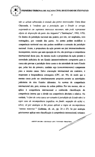 | _ ^ 1 % PRIMEIRO TRIBUNAL DE ALÇADA CIVIL DO ESTADO DE SÃO PAULO
   ~   9,
%      j   *
    Iinp^o                                               7



          não se acham submetidas à vontade das partes interessadas. Como disse
          Chiovenda, é "evidente que a jurisdição, que o Estado se arroga,
          inspirando-se em supremos interesses nacionais, não pode representar
          objeto de disposição da parte dos litigantes" ("Instituições", 1943, 1/70).
          Os limites da jurisdição nacional não podem, por isto, ser ampliados, nem
          restringidos, por vontade das partes. As partes podem modificar a
          competência territorial mas não podem modificar a extensão da jurisdição
          nacional. Assim, a propositura da ação perante um juiz internacionalmente
          incompetente, mesmo que sem oposição do réu, não prorroga a competência
          internacional desse juiz; do mesmo modo a propositura da ação perante a
          autoridade judiciária de um Estado internacionalmente competente para a
          causa não previne a jurisdição deste contra a de autoridade de outro Estado
          que, pelas leis do primeiro, também seja (concorrentemente) competente
          para a mesma causa. Salvo convenção internacional em contrário, é
          inoperante a litispendência estrangeira (CPC, art. 90), de modo que a
          mesma causa pode ser simultaneamente proposta perante as autoridades
         judiciárias de dois Estados diferentes. As normas de competência
          internacional são, pois, normas de ordem pública. Por isto mesmo, não se
          aplica   à   competência        internacional         a    conhecida         classificação       da
          competência interna que a divide em competência absoluta e relativa. Na
          verdade, "o fato de certa causa ser estranha à jurisdição do Estado não é a
          rigor caso de incompetência (significa, no fundo, negação da ação) e,
          talvez, só por analogia se lhe possa aplicar a regra de incompetência
          "ratione materiae"" (Liebman, ob. cit, pp. 24 e 25). Se por analogia
         quiséssemos aplicar esta classificação à competência internacional, teríamos



                         AGRV.N" 1.181.198-6 - SÃO PAULO - J2VC - VOTO 6642 - Márcia Maria   / < ^ " ^ ^
 