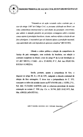 |, _ • _    ;, PRIMEIRO TRIBUNAL DE ALÇADA CIVIL DO ESTADO DE SÃO PAULO




                                "Tratando-se de ação versando sobre contrato que, a
           teor do artigo 1.087 do Código Civil, se presume celebrado no Brasil, em
           tema competência internacional se está diante da jurisdição concorrente,
           que admite a atuação paralela da jurisdição estrangeira sobre a mesma
           causa sujeita à jurisdição brasileira. Assim, embora válida a eleição de um
           foro alienígeno, é inaceitável que tal cláusula afaste a jurisdição nacional,
           cuja autoridade não está impedida de apreciar a matéria" (RT 632/82).



                                Ofende a ordem pública a eleição da competência da
           Justiça de país estrangeiro, com exclusão da brasileira, em relação a
           contratos exeqüíveis no Brasil, a teor do artigo 9o da Lei de Introdução ao
           CC (RT 589/221, I TARJ - AI n. 23.483/RJ, 8" C , Rei. Juiz JÚLIO DA
           ROCHA ALMEIDA).



                                Incide, portanto, quanto à competência de foro, o
           disposto no artigo 88, II, e III do CPC, malgrado a cláusula contratual de
           eleição de foro estrangeiro. É desse teor a jurisprudência do C. STJ,
           consoante se infere do acórdão inserto na RT 656/180 (AR n. 133/RS, T S.,
           Rei. Min. CLÁUDIO SANTOS) onde se colaciona precedente da mesma
           orientação no extinto C. TFR (Ap. Cív. n. 38.744, DJU 19.02.1975, Rei.
           Min. JORGE LAFAYETTE).




                          ACRV.N* 1.181.198-6 - SÃO PAULO - 32VC - VOTO 66J2 - Márcia Maria
 
