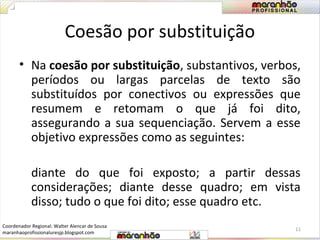 Coesão por substituição 
• Na coesão por substituição, substantivos, verbos, 
períodos ou largas parcelas de texto são 
substituídos por conectivos ou expressões que 
resumem e retomam o que já foi dito, 
assegurando a sua sequenciação. Servem a esse 
objetivo expressões como as seguintes: 
diante do que foi exposto; a partir dessas 
considerações; diante desse quadro; em vista 
disso; tudo o que foi dito; esse quadro etc. 
11 
Coordenador Regional: Walter Alencar de Sousa 
maranhaoprofissionaluresjp.blogspot.com 
 