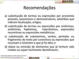 Recomendações 
a) substituição de termos ou expressões por pronomes 
pessoais, possessivos e demonstrativos, advérbios que 
indicam localização, artigos; 
b) substituição de termos ou expressões por sinônimos, 
antônimos, hipônimos, hiperônimos, expressões 
resumitivas ou expressões metafóricas; 
c) substituição de substantivos, verbos, períodos ou 
fragmentos do texto por conectivos ou expressões que 
resumam e retomem o que já foi dito; e 
d) elipse ou omissão de elementos que já tenham sido 
citados ou sejam facilmente identificáveis. 
12 
Coordenador Regional: Walter Alencar de Sousa 
maranhaoprofissionaluresjp.blogspot.com 
 