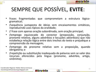 SEMPRE QUE POSSÍVEL, EVITE: 
• frases fragmentadas que comprometam a estrutura lógico-gramatical; 
• ƒsequência justaposta de ideias sem encaixamentos sintáticos, 
reproduzindo usos típicos da oralidade; 
• ƒ frase com apenas oração subordinada, sem oração principal; 
• ƒemprego equivocado do conector (preposição, conjunção, 
pronome relativo, alguns advérbios e locuções adverbiais) que não 
estabeleça relação lógica entre dois trechos do texto e prejudique a 
compreensão da mensagem; 
• ƒemprego do pronome relativo sem a preposição, quando 
obrigatória; e 
• ƒrepetição ou substituição inadequada de palavras sem se valer dos 
recursos oferecidos pela língua (pronome, advérbio, artigo, 
sinônimo). 
13 
Coordenador Regional: Walter Alencar de Sousa 
maranhaoprofissionaluresjp.blogspot.com 
 
