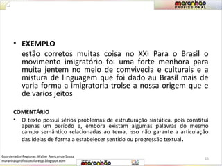 • EXEMPLO 
estão corretos muitas coisa no XXI Para o Brasil o 
movimento imigratório foi uma forte menhora para 
muita jentem no meio de comvivecia e culturais e a 
mistura de linguagem que foi dado au Brasil mais de 
varia forma a imigratoria trolse a nossa origem que e 
de varios jeitos 
COMENTÁRIO 
• O texto possui sérios problemas de estruturação sintática, pois constitui 
apenas um período e, embora existam algumas palavras do mesmo 
campo semântico relacionadas ao tema, isso não garante a articulação 
das ideias de forma a estabelecer sentido ou progressão textual. 
15 
Coordenador Regional: Walter Alencar de Sousa 
maranhaoprofissionaluresjp.blogspot.com 
 