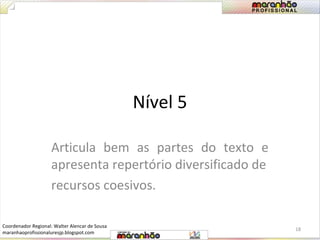 Nível 5 
Articula bem as partes do texto e 
apresenta repertório diversificado de 
recursos coesivos. 
18 
Coordenador Regional: Walter Alencar de Sousa 
maranhaoprofissionaluresjp.blogspot.com 
 