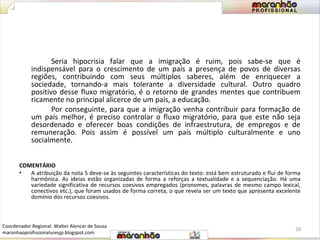 Seria hipocrisia falar que a imigração é ruim, pois sabe-se que é 
indispensável para o crescimento de um país a presença de povos de diversas 
regiões, contribuindo com seus múltiplos saberes, além de enriquecer a 
sociedade, tornando-a mais tolerante a diversidade cultural. Outro quadro 
positivo desse fluxo migratório, é o retorno de grandes mentes que contribuem 
ricamente no principal alicerce de um país, a educação. 
Por conseguinte, para que a imigração venha contribuir para formação de 
um país melhor, é preciso controlar o fluxo migratório, para que este não seja 
desordenado e oferecer boas condições de infraestrutura, de empregos e de 
remuneração. Pois assim é possível um país múltiplo culturalmente e uno 
socialmente. 
COMENTÁRIO 
• A atribuição da nota 5 deve-se às seguintes características do texto: está bem estruturado e flui de forma 
harmônica. As ideias estão organizadas de forma a reforças a textualidade e a sequenciação. Há uma 
variedade significativa de recursos coesivos empregados (pronomes, palavras de mesmo campo lexical, 
conectivos etc.), que foram usados de forma correta, o que revela ser um texto que apresenta excelente 
domínio dos recursos coesivos. 
20 
Coordenador Regional: Walter Alencar de Sousa 
maranhaoprofissionaluresjp.blogspot.com 
