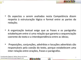 • Os aspectos a serem avaliados nesta Competência dizem 
respeito à estruturação lógica e formal entre as partes da 
redação; 
• A organização textual exige que as frases e os parágrafos 
estabeleçam entre si uma relação que garanta a sequenciação 
coerente do texto e a interdependência entre as ideias; 
• Preposições, conjunções, advérbios e locuções adverbiais são 
responsáveis pela coesão do texto, porque estabelecem uma 
inter-relação entre orações, frases e parágrafos. 
4 
Coordenador Regional: Walter Alencar de Sousa 
maranhaoprofissionaluresjp.blogspot.com 
 
